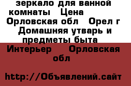 зеркало для ванной комнаты › Цена ­ 1 500 - Орловская обл., Орел г. Домашняя утварь и предметы быта » Интерьер   . Орловская обл.